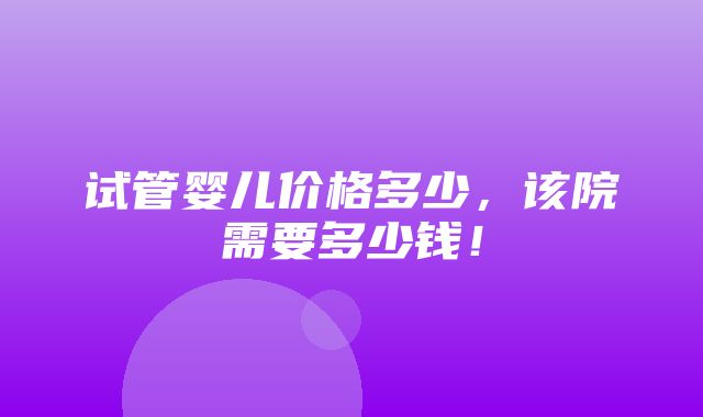 试管婴儿价格多少，该院需要多少钱！