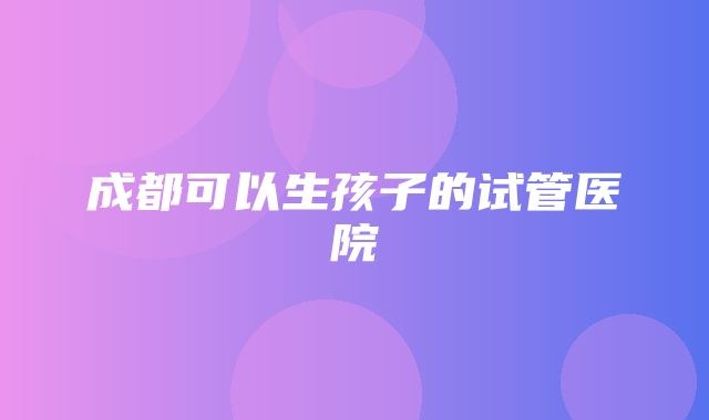 成都可以生孩子的试管医院