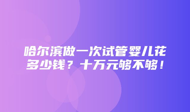 哈尔滨做一次试管婴儿花多少钱？十万元够不够！