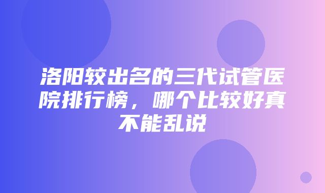 洛阳较出名的三代试管医院排行榜，哪个比较好真不能乱说