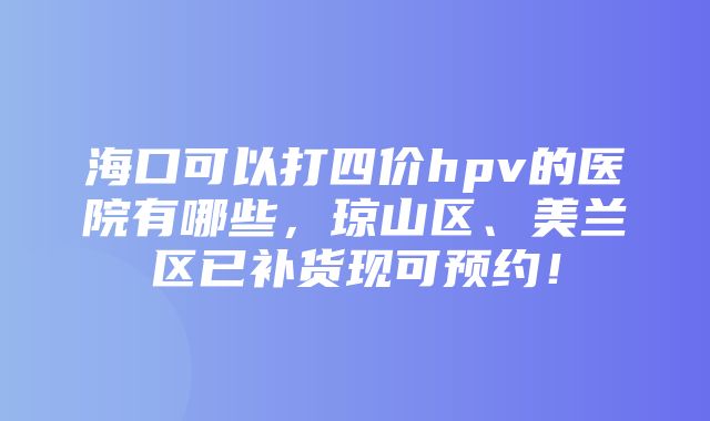 海口可以打四价hpv的医院有哪些，琼山区、美兰区已补货现可预约！