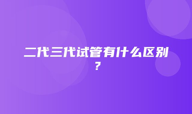 二代三代试管有什么区别？