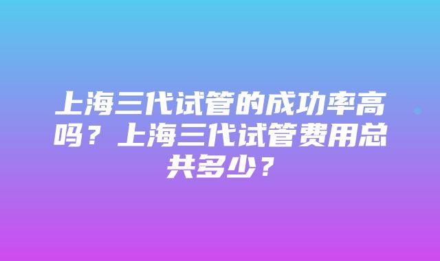 上海三代试管的成功率高吗？上海三代试管费用总共多少？