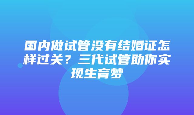 国内做试管没有结婚证怎样过关？三代试管助你实现生育梦