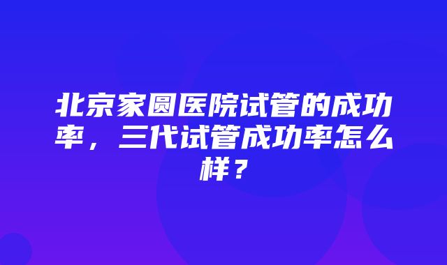 北京家圆医院试管的成功率，三代试管成功率怎么样？