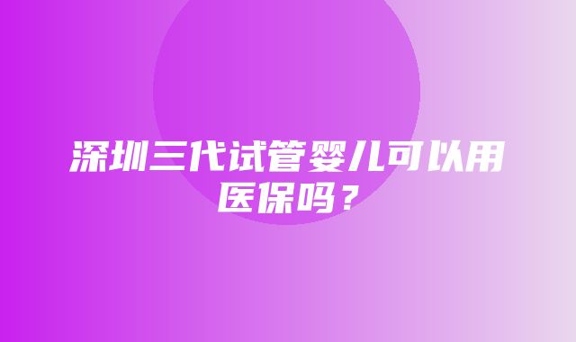 深圳三代试管婴儿可以用医保吗？