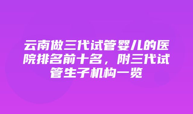 云南做三代试管婴儿的医院排名前十名，附三代试管生子机构一览