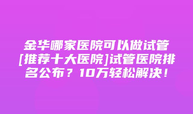 金华哪家医院可以做试管[推荐十大医院]试管医院排名公布？10万轻松解决！