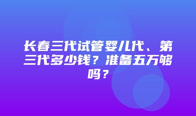 长春三代试管婴儿代、第三代多少钱？准备五万够吗？