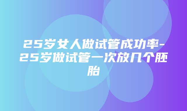 25岁女人做试管成功率-25岁做试管一次放几个胚胎