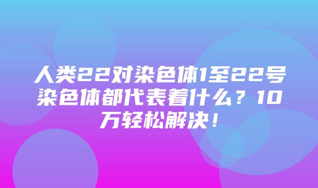 人类22对染色体1至22号染色体都代表着什么？10万轻松解决！