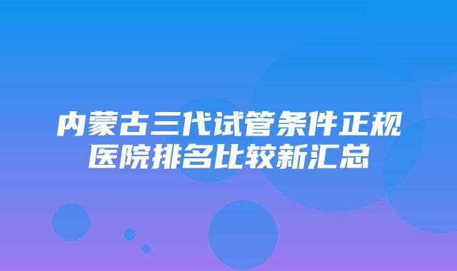 内蒙古三代试管条件正规医院排名比较新汇总