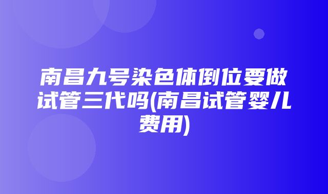 南昌九号染色体倒位要做试管三代吗(南昌试管婴儿费用)