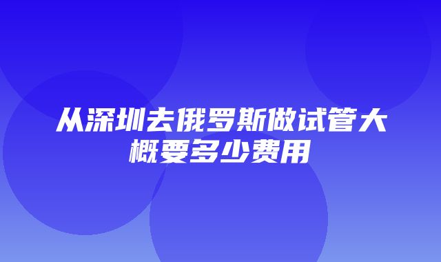 从深圳去俄罗斯做试管大概要多少费用