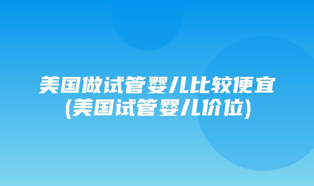 美国做试管婴儿比较便宜(美国试管婴儿价位)