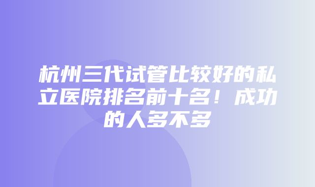 杭州三代试管比较好的私立医院排名前十名！成功的人多不多