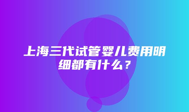 上海三代试管婴儿费用明细都有什么？