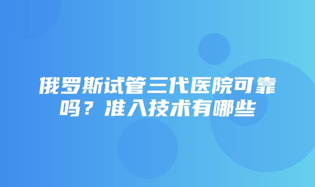 俄罗斯试管三代医院可靠吗？准入技术有哪些