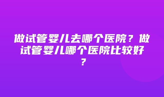 做试管婴儿去哪个医院？做试管婴儿哪个医院比较好？