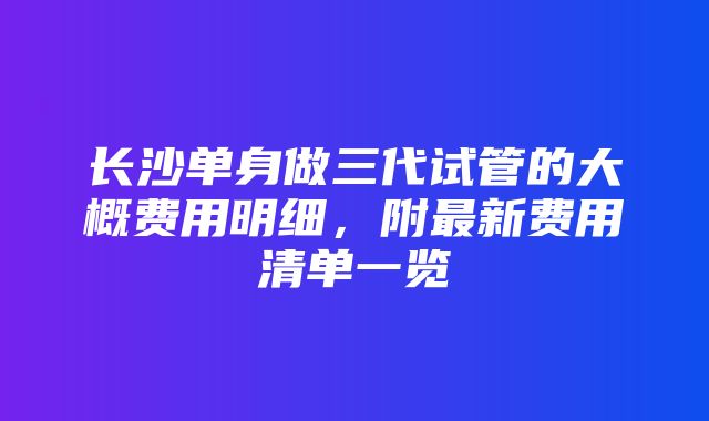 长沙单身做三代试管的大概费用明细，附最新费用清单一览