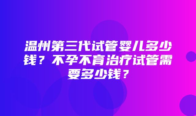 温州第三代试管婴儿多少钱？不孕不育治疗试管需要多少钱？