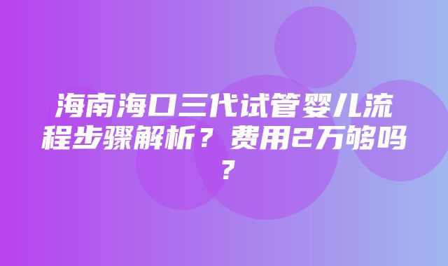 海南海口三代试管婴儿流程步骤解析？费用2万够吗？