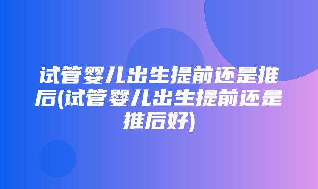 试管婴儿出生提前还是推后(试管婴儿出生提前还是推后好)