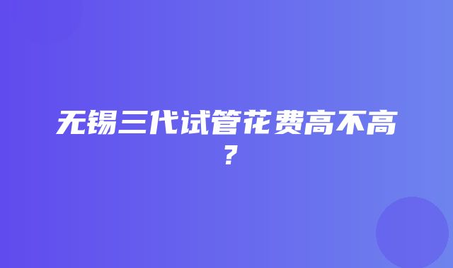 无锡三代试管花费高不高？