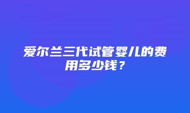 爱尔兰三代试管婴儿的费用多少钱？