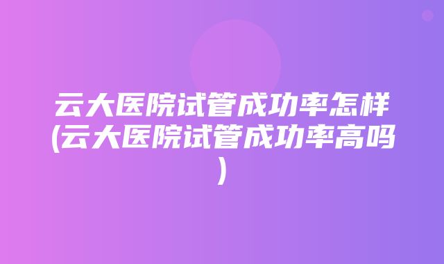 云大医院试管成功率怎样(云大医院试管成功率高吗)