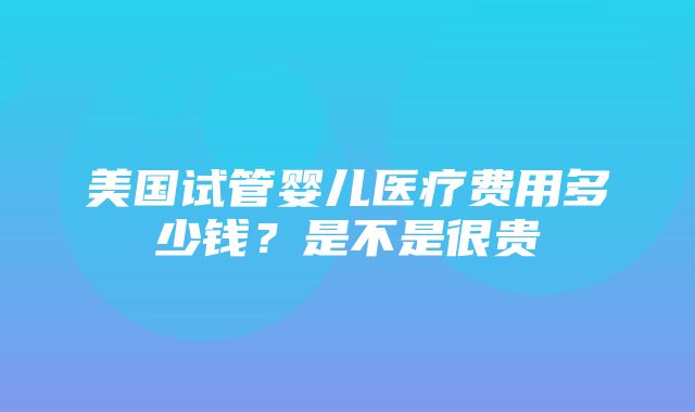 美国试管婴儿医疗费用多少钱？是不是很贵