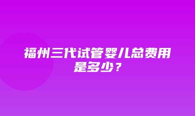 福州三代试管婴儿总费用是多少？