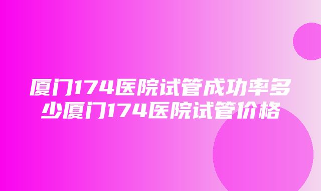 厦门174医院试管成功率多少厦门174医院试管价格