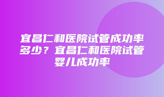 宜昌仁和医院试管成功率多少？宜昌仁和医院试管婴儿成功率