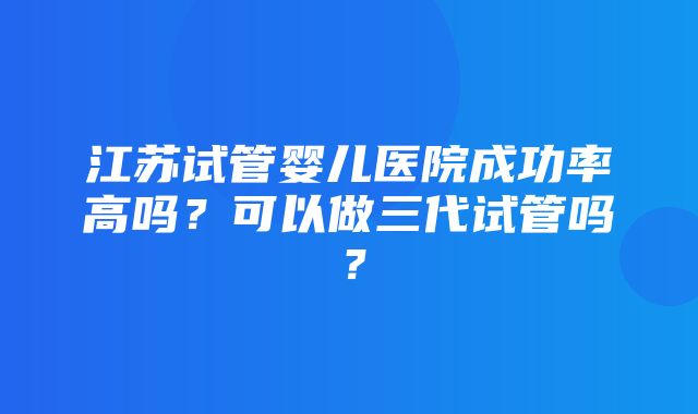 江苏试管婴儿医院成功率高吗？可以做三代试管吗？