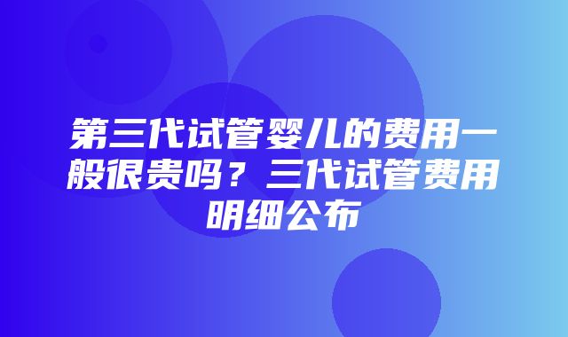 第三代试管婴儿的费用一般很贵吗？三代试管费用明细公布