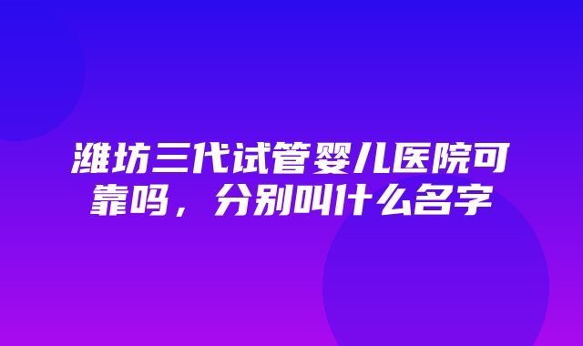 潍坊三代试管婴儿医院可靠吗，分别叫什么名字