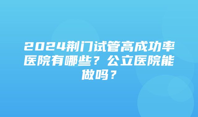 2024荆门试管高成功率医院有哪些？公立医院能做吗？