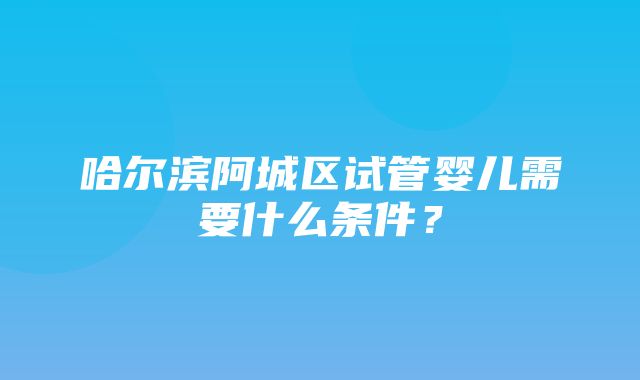 哈尔滨阿城区试管婴儿需要什么条件？