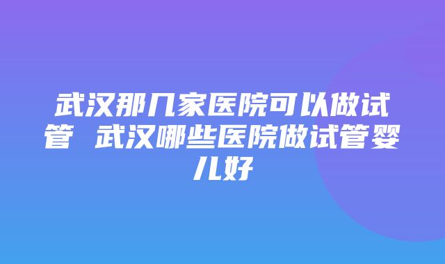 武汉那几家医院可以做试管 武汉哪些医院做试管婴儿好