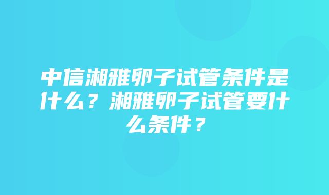 中信湘雅卵子试管条件是什么？湘雅卵子试管要什么条件？