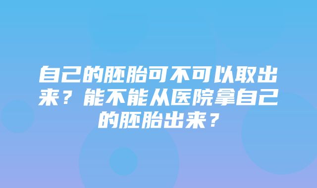 自己的胚胎可不可以取出来？能不能从医院拿自己的胚胎出来？