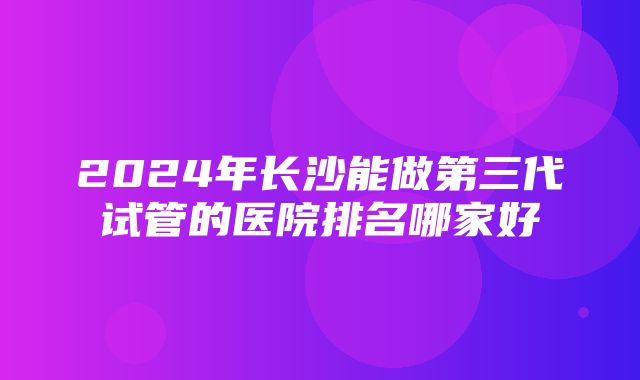 2024年长沙能做第三代试管的医院排名哪家好