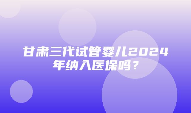 甘肃三代试管婴儿2024年纳入医保吗？