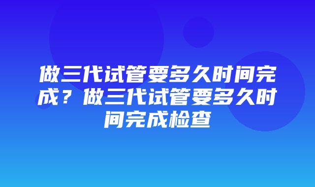 做三代试管要多久时间完成？做三代试管要多久时间完成检查