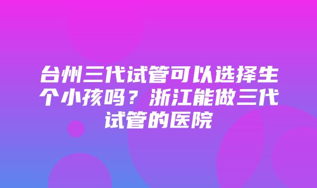 台州三代试管可以选择生个小孩吗？浙江能做三代试管的医院