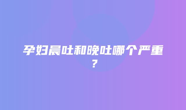 孕妇晨吐和晚吐哪个严重？