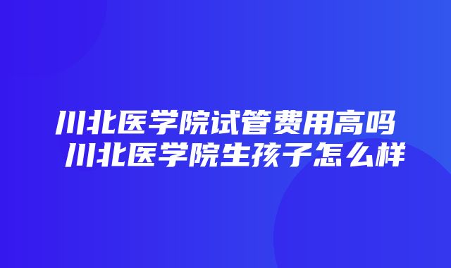 川北医学院试管费用高吗 川北医学院生孩子怎么样