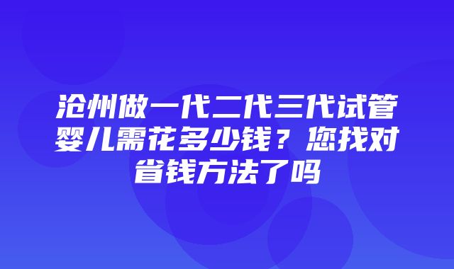 沧州做一代二代三代试管婴儿需花多少钱？您找对省钱方法了吗