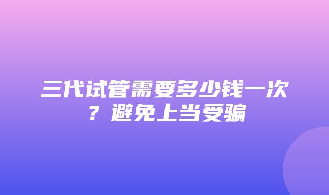 三代试管需要多少钱一次？避免上当受骗